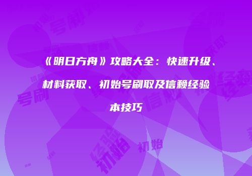 《明日方舟》攻略大全：快速升级、材料获取、初始号刷取及信赖经验本技巧
