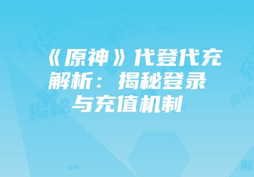 《原神》代登代充解析：揭秘登录与充值机制