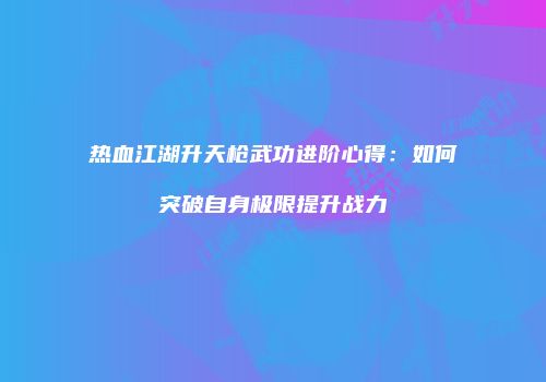 热血江湖升天枪武功进阶心得:如何突破自身极限提升战力