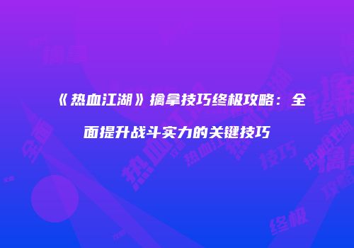 《热血江湖》擒拿技巧终极攻略：全面提升战斗实力的关键技巧