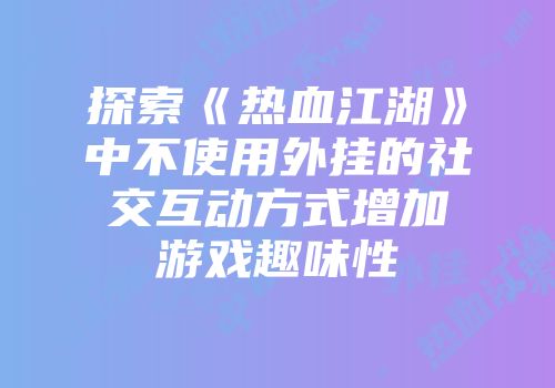 探索《热血江湖》中不使用外挂的社交互动方式增加游戏趣味性