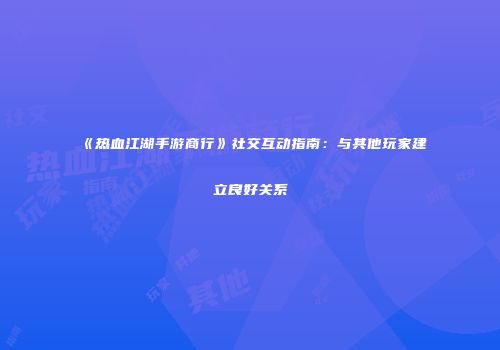 《热血江湖手游商行》社交互动指南：与其他玩家建立良好关系
