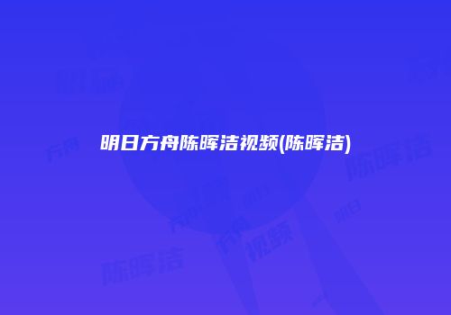 明日方舟陈晖洁视频(陈晖洁)