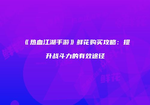 《热血江湖手游》鲜花购买攻略：提升战斗力的有效途径