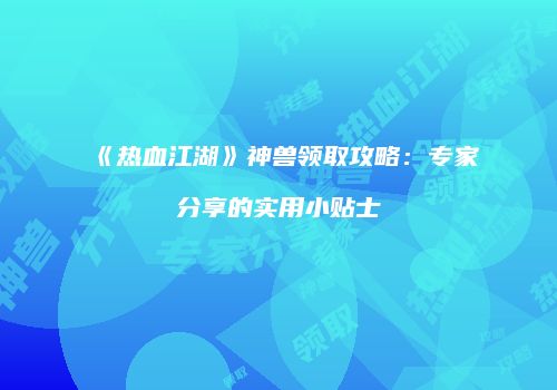 《热血江湖》神兽领取攻略：专家分享的实用小贴士