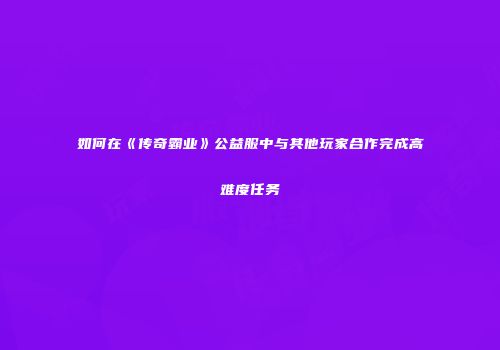 如何在《传奇霸业》公益服中与其他玩家合作完成高难度任务