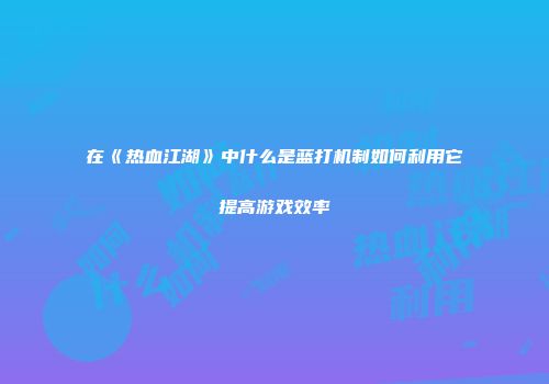 在《热血江湖》中什么是蓝打机制如何利用它提高游戏效率