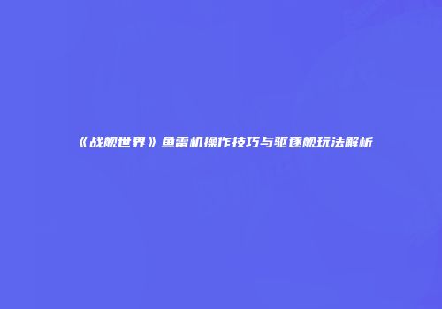 《战舰世界》鱼雷机操作技巧与驱逐舰玩法解析