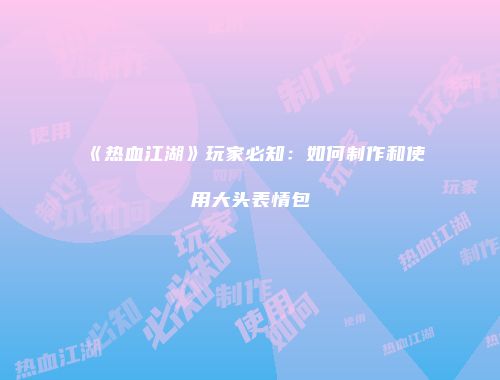《热血江湖》玩家必知：如何制作和使用大头表情包