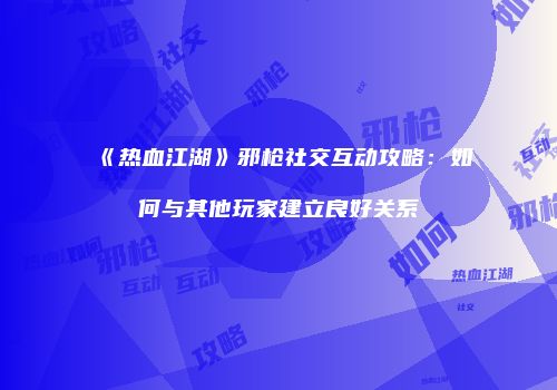 《热血江湖》邪枪社交互动攻略：如何与其他玩家建立良好关系