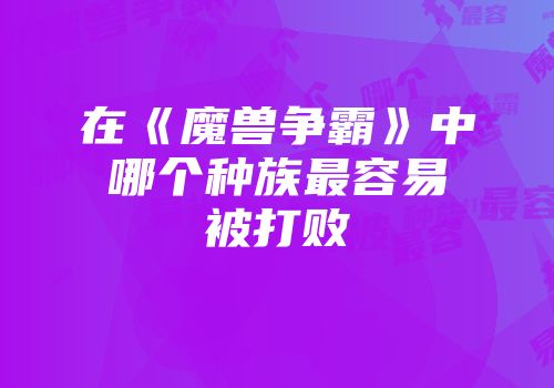 在《魔兽争霸》中哪个种族最容易被打败