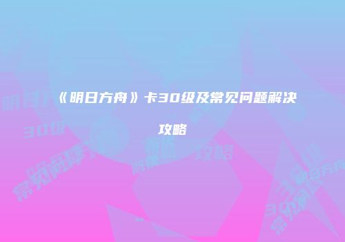 《明日方舟》卡30级及常见问题解决攻略