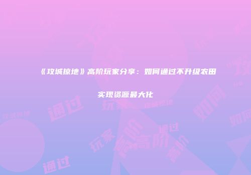 《攻城掠地》高阶玩家分享:如何通过不升级农田实现资源最大化