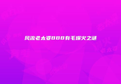 风流老太婆BBB有毛爆火之谜