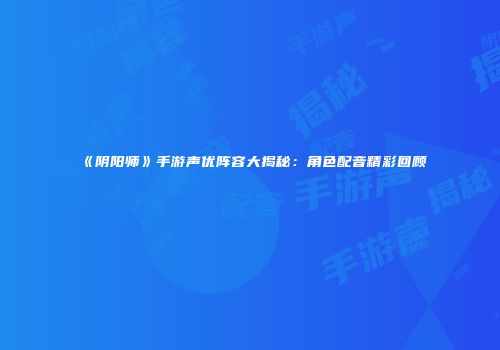 《阴阳师》手游声优阵容大揭秘：角色配音精彩回顾