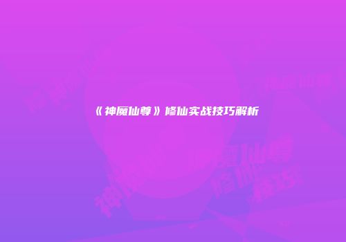《神魔仙尊》修仙实战技巧解析