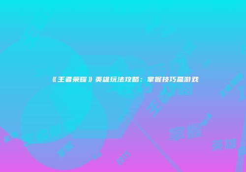 《王者荣耀》英雄玩法攻略：掌握技巧赢游戏