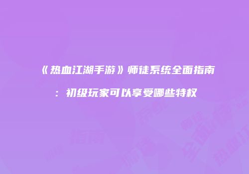 《热血江湖手游》师徒系统全面指南：初级玩家可以享受哪些特权