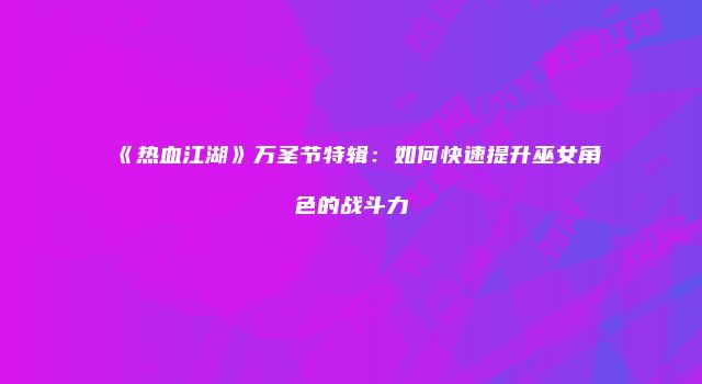 《热血江湖》万圣节特辑：如何快速提升巫女角色的战斗力