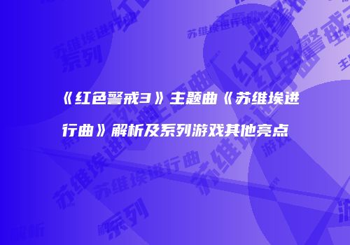 《红色警戒3》主题曲《苏维埃进行曲》解析及系列游戏其他亮点