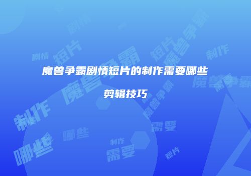 魔兽争霸剧情短片的制作需要哪些剪辑技巧