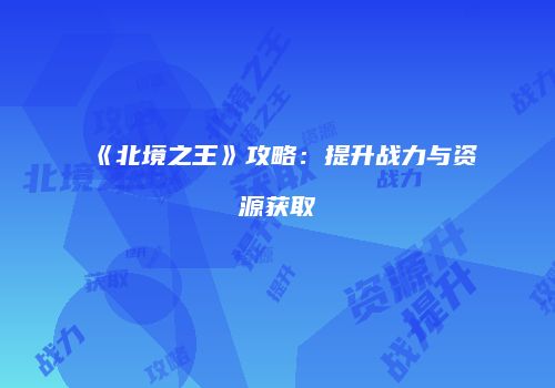 《北境之王》攻略：提升战力与资源获取