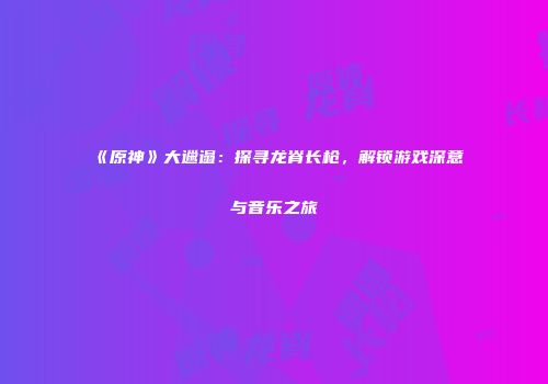 《原神》大邋遢：探寻龙脊长枪，解锁游戏深意与音乐之旅