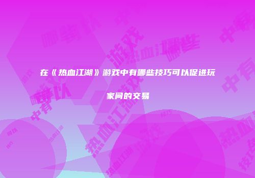 在《热血江湖》游戏中有哪些技巧可以促进玩家间的交易