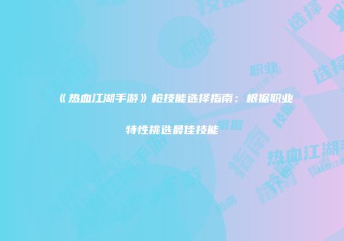 《热血江湖手游》枪技能选择指南：根据职业特性挑选最佳技能