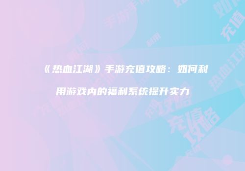 《热血江湖》手游充值攻略：如何利用游戏内的福利系统提升实力