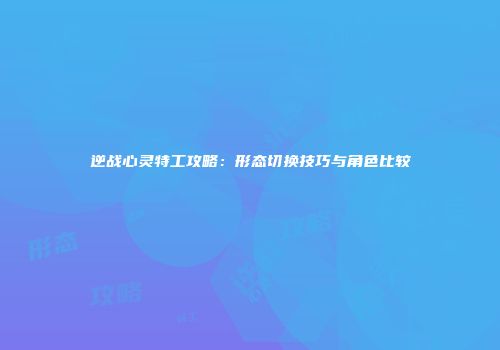 逆战心灵特工攻略：形态切换技巧与角色比较
