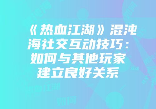 《热血江湖》混沌海社交互动技巧：如何与其他玩家建立良好关系