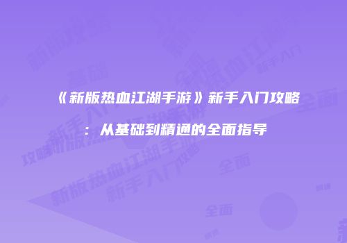 《新版热血江湖手游》新手入门攻略:从基础到精通的全面指导