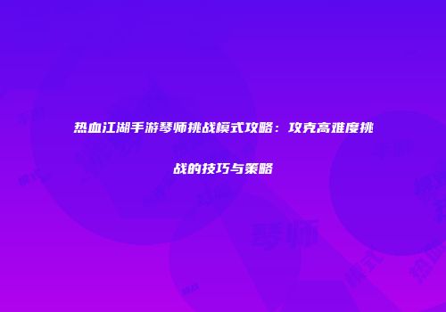 热血江湖手游琴师挑战模式攻略：攻克高难度挑战的技巧与策略
