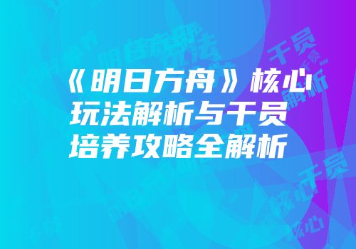 《明日方舟》核心玩法解析与干员培养攻略全解析
