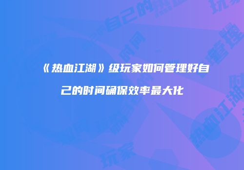 《热血江湖》级玩家如何管理好自己的时间确保效率最大化