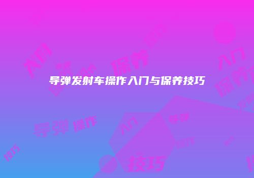 导弹发射车操作入门与保养技巧