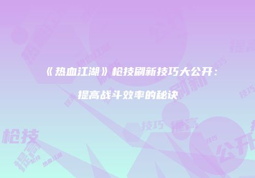 《热血江湖》枪技刷新技巧大公开：提高战斗效率的秘诀