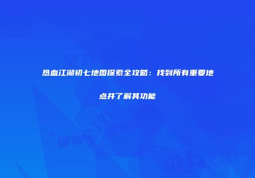 热血江湖初七地图探索全攻略：找到所有重要地点并了解其功能