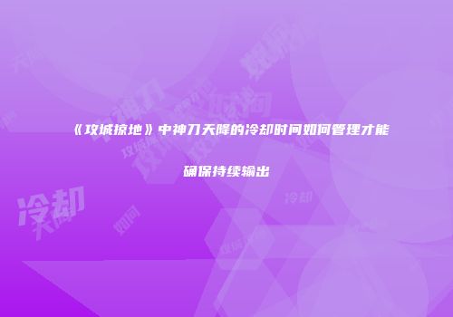 《攻城掠地》中神刀天降的冷却时间如何管理才能确保持续输出