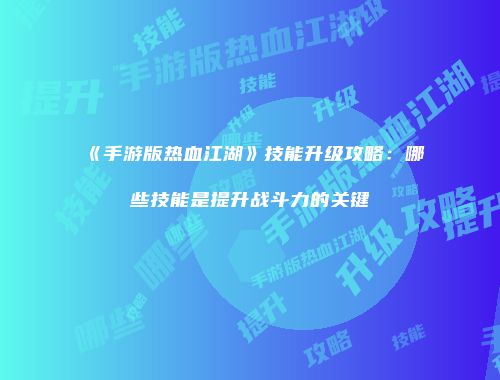 《手游版热血江湖》技能升级攻略：哪些技能是提升战斗力的关键