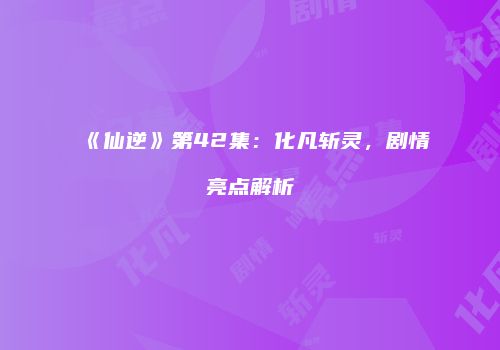 《仙逆》第42集：化凡斩灵，剧情亮点解析