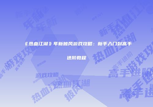 《热血江湖》年新披风游戏攻略：新手入门到高手进阶教程