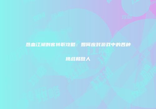 热血江湖刺客转职攻略：如何应对游戏中的各种挑战和敌人