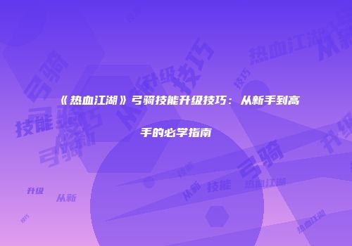 《热血江湖》弓骑技能升级技巧:从新手到高手的必学指南