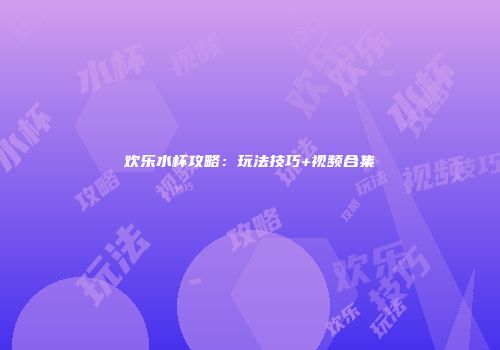 欢乐水杯攻略：玩法技巧+视频合集