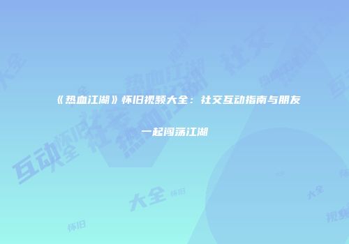 《热血江湖》怀旧视频大全：社交互动指南与朋友一起闯荡江湖