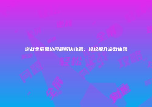 逆战全屏黑边问题解决攻略：轻松提升游戏体验
