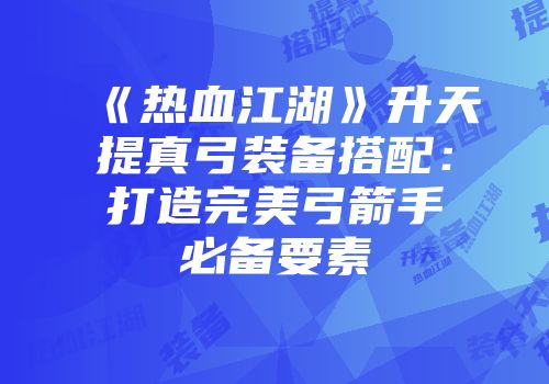 《热血江湖》升天提真弓装备搭配：打造完美弓箭手必备要素