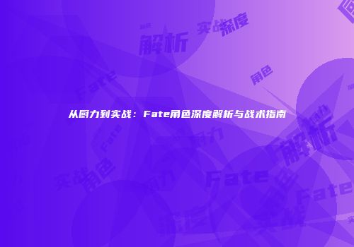 从厨力到实战：Fate角色深度解析与战术指南